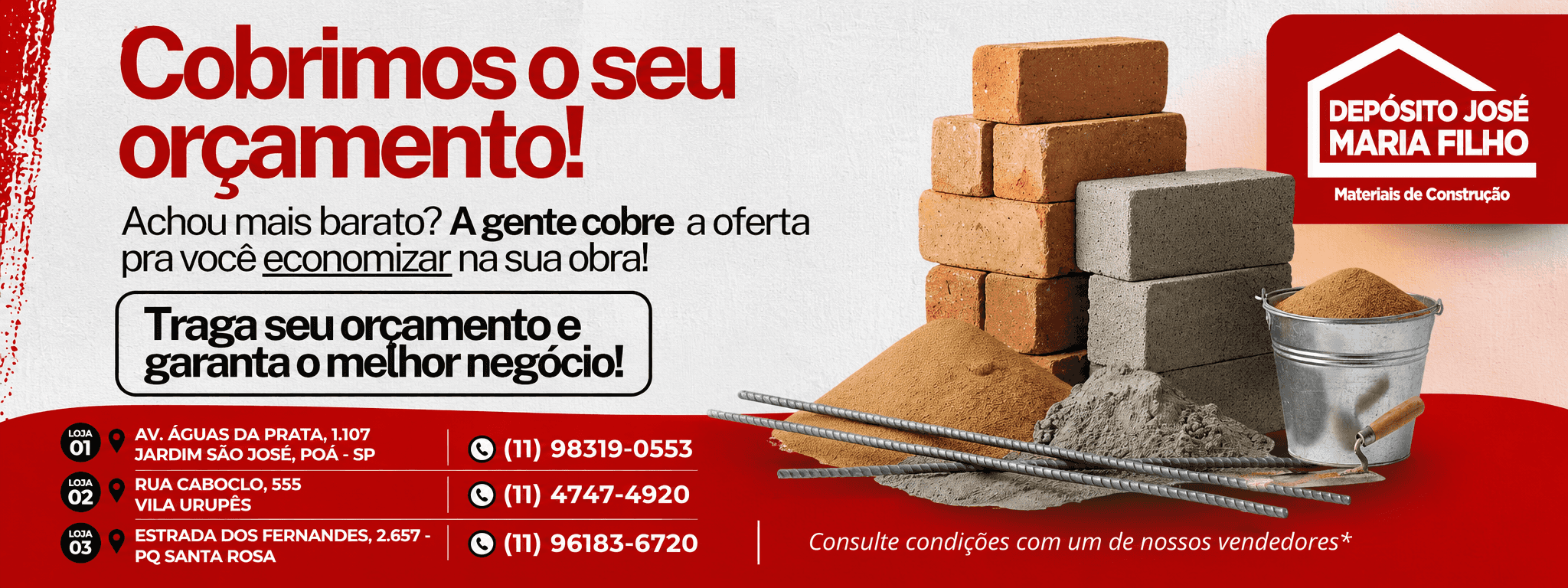 Cobrimos o seu orçamento! Achou mais barato? A gente cobre a oferta pra você economizar na sua obra! Traga seu orçamento e garanta o melhor negócio! LOJA 01 — AV. ÁGUAS DA PRATA, 1.107 — JARDIM SÃO JOSÉ, POÁ - SP — (11) 98319-0553. LOJA 02 — RUA CABOCLO, 555 — VILA URUPÊS — (11) 4747-4920. LOJA 03 — ESTRADA DOS FERNANDES, 2.657 — PQ SANTA ROSA — (11) 96183-6720. Consulte condições com um de nossos vendedores*. DEPÓSITO JOSÉ MARIA FILHO. Materiais de Construção